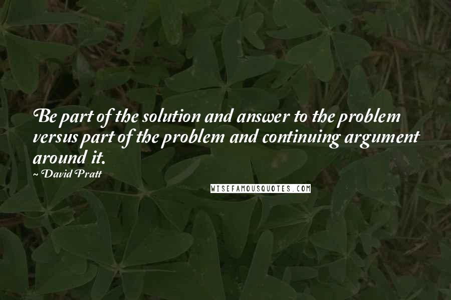 David Pratt Quotes: Be part of the solution and answer to the problem versus part of the problem and continuing argument around it.