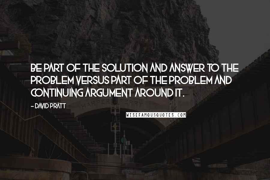 David Pratt Quotes: Be part of the solution and answer to the problem versus part of the problem and continuing argument around it.