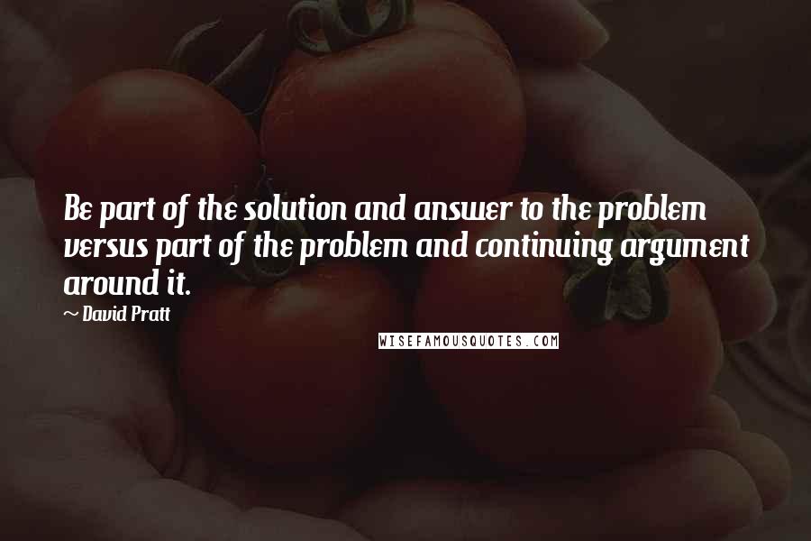 David Pratt Quotes: Be part of the solution and answer to the problem versus part of the problem and continuing argument around it.