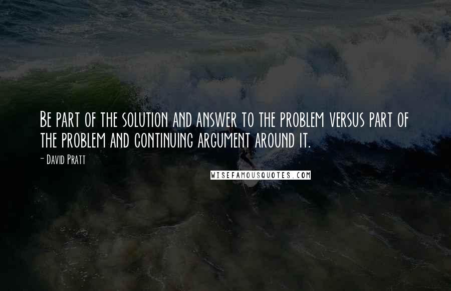 David Pratt Quotes: Be part of the solution and answer to the problem versus part of the problem and continuing argument around it.