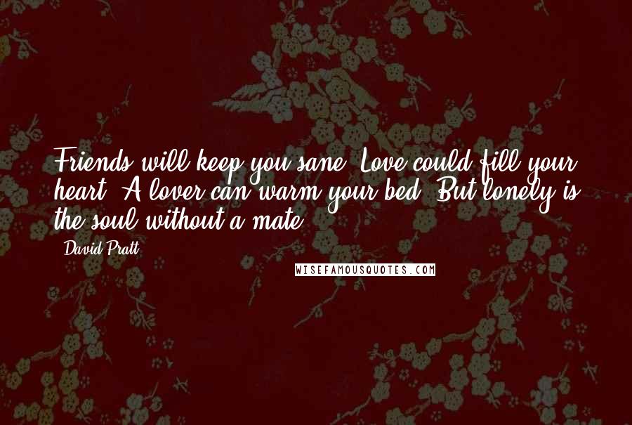 David Pratt Quotes: Friends will keep you sane, Love could fill your heart, A lover can warm your bed, But lonely is the soul without a mate.
