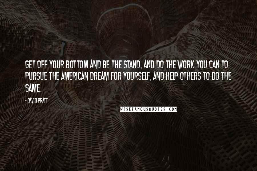 David Pratt Quotes: Get off your bottom and be the stand, and do the work you can to pursue the American Dream for yourself, and help others to do the same.