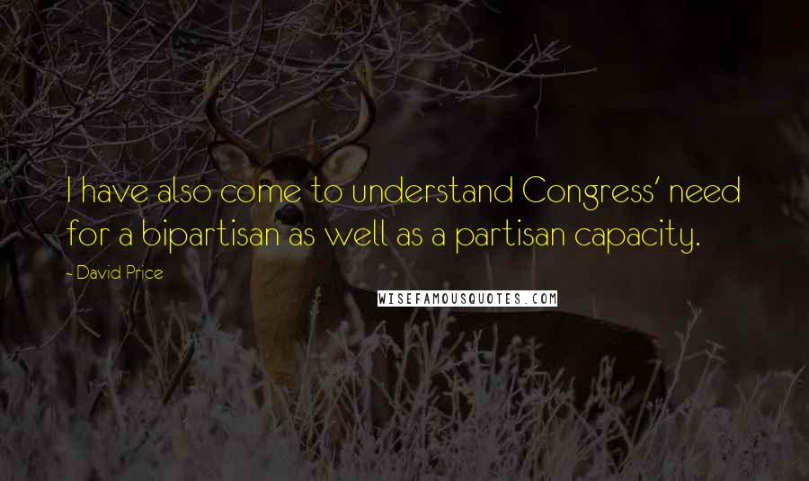 David Price Quotes: I have also come to understand Congress' need for a bipartisan as well as a partisan capacity.