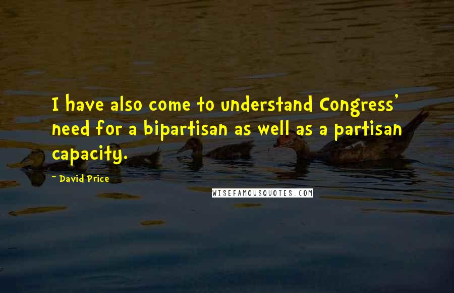 David Price Quotes: I have also come to understand Congress' need for a bipartisan as well as a partisan capacity.