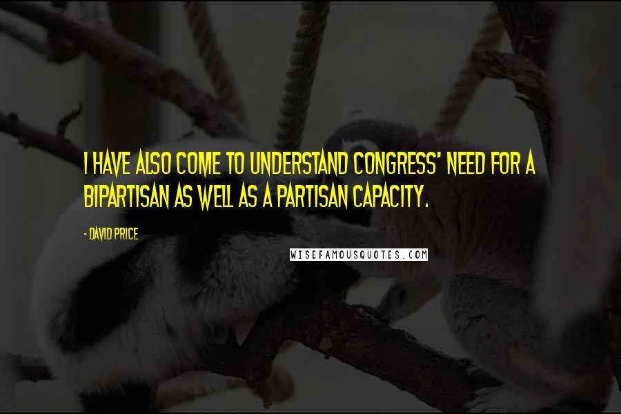 David Price Quotes: I have also come to understand Congress' need for a bipartisan as well as a partisan capacity.