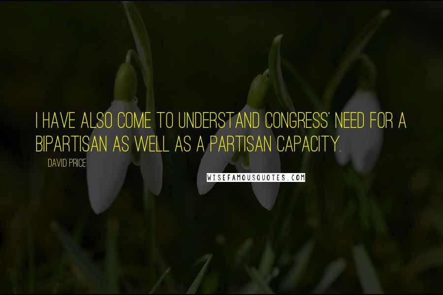 David Price Quotes: I have also come to understand Congress' need for a bipartisan as well as a partisan capacity.