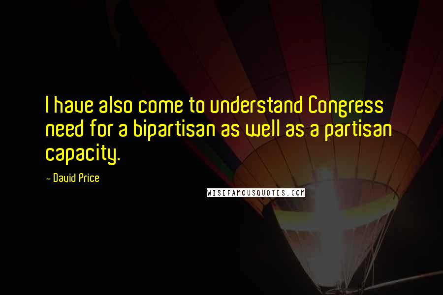 David Price Quotes: I have also come to understand Congress' need for a bipartisan as well as a partisan capacity.