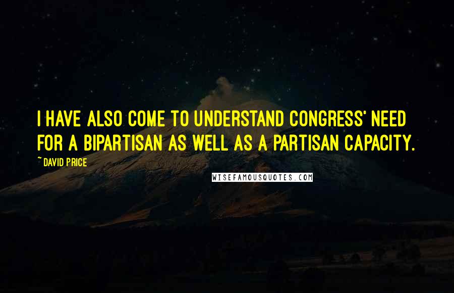 David Price Quotes: I have also come to understand Congress' need for a bipartisan as well as a partisan capacity.