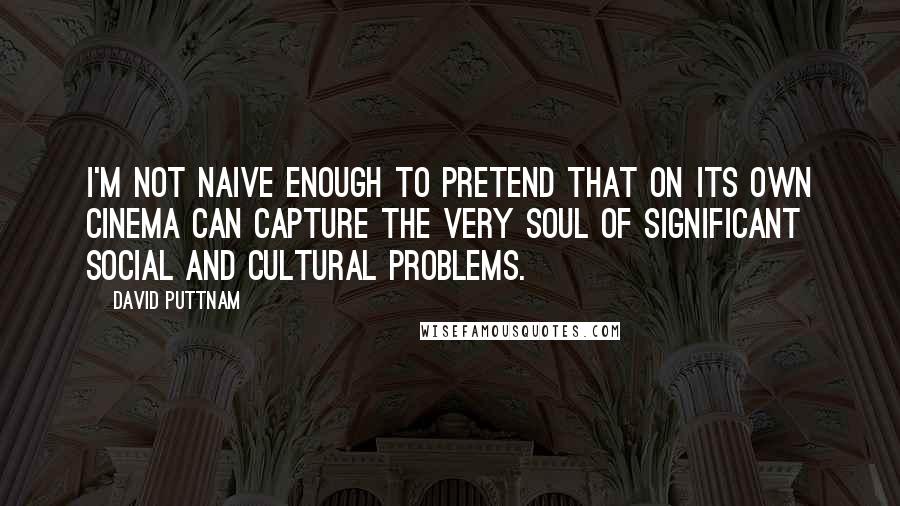 David Puttnam Quotes: I'm not naive enough to pretend that on its own cinema can capture the very soul of significant social and cultural problems.