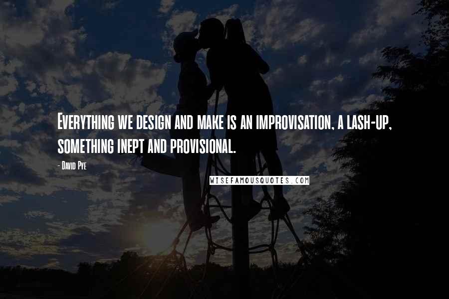 David Pye Quotes: Everything we design and make is an improvisation, a lash-up, something inept and provisional.