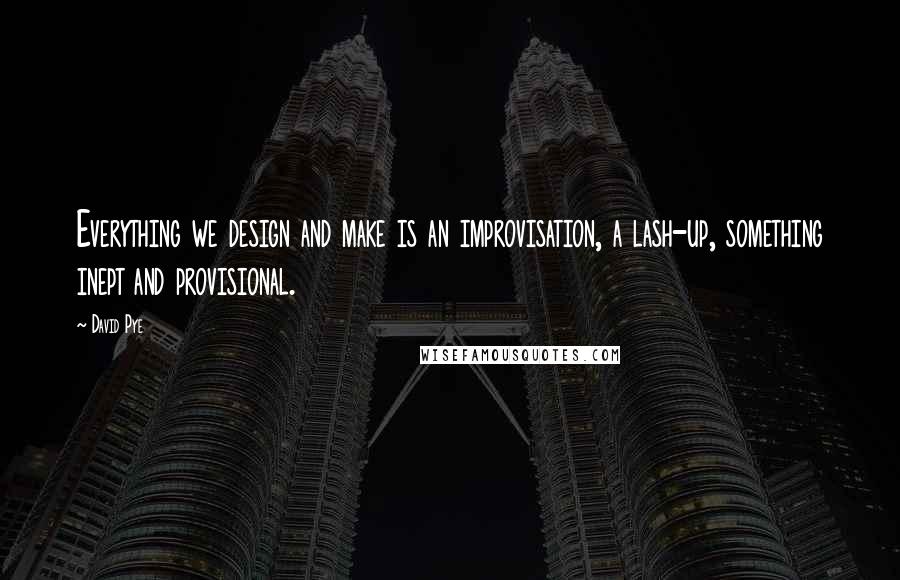 David Pye Quotes: Everything we design and make is an improvisation, a lash-up, something inept and provisional.