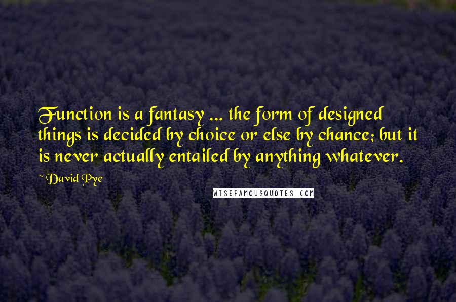 David Pye Quotes: Function is a fantasy ... the form of designed things is decided by choice or else by chance; but it is never actually entailed by anything whatever.