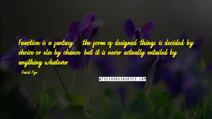 David Pye Quotes: Function is a fantasy ... the form of designed things is decided by choice or else by chance; but it is never actually entailed by anything whatever.