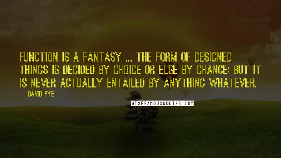 David Pye Quotes: Function is a fantasy ... the form of designed things is decided by choice or else by chance; but it is never actually entailed by anything whatever.