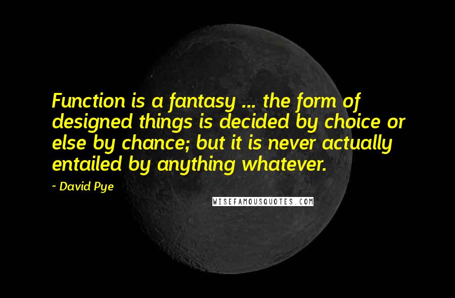 David Pye Quotes: Function is a fantasy ... the form of designed things is decided by choice or else by chance; but it is never actually entailed by anything whatever.