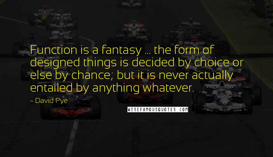 David Pye Quotes: Function is a fantasy ... the form of designed things is decided by choice or else by chance; but it is never actually entailed by anything whatever.