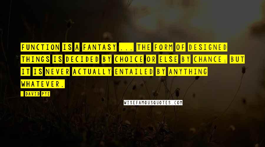 David Pye Quotes: Function is a fantasy ... the form of designed things is decided by choice or else by chance; but it is never actually entailed by anything whatever.