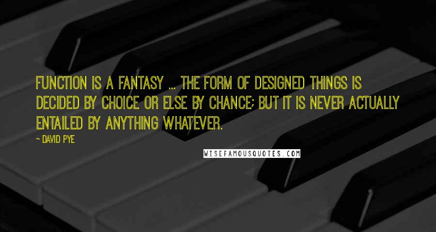 David Pye Quotes: Function is a fantasy ... the form of designed things is decided by choice or else by chance; but it is never actually entailed by anything whatever.