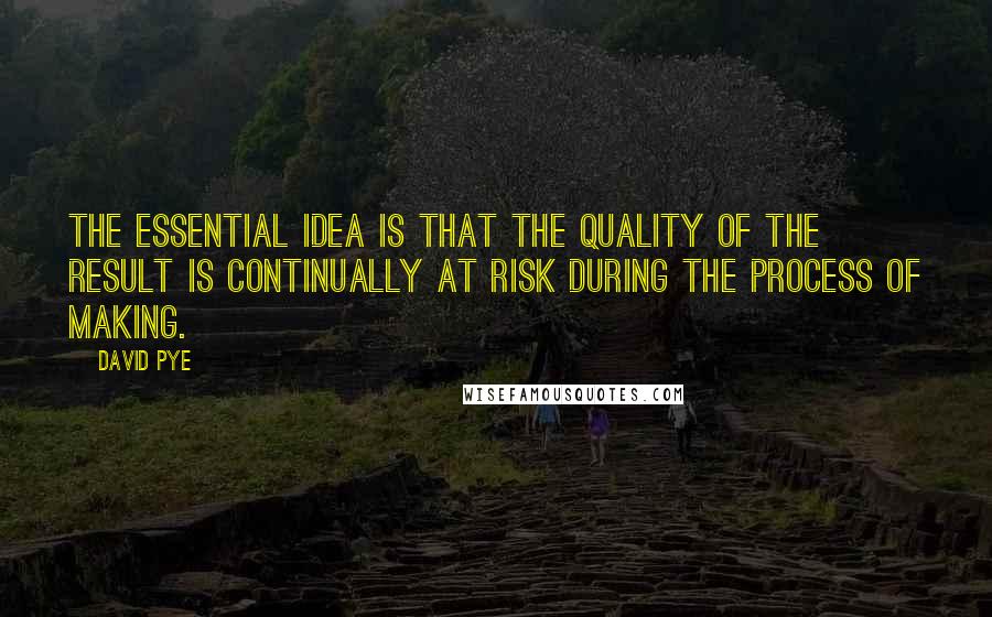 David Pye Quotes: The essential idea is that the quality of the result is continually at risk during the process of making.