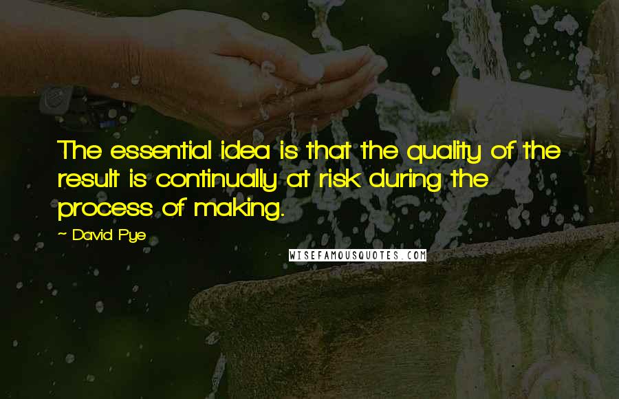 David Pye Quotes: The essential idea is that the quality of the result is continually at risk during the process of making.