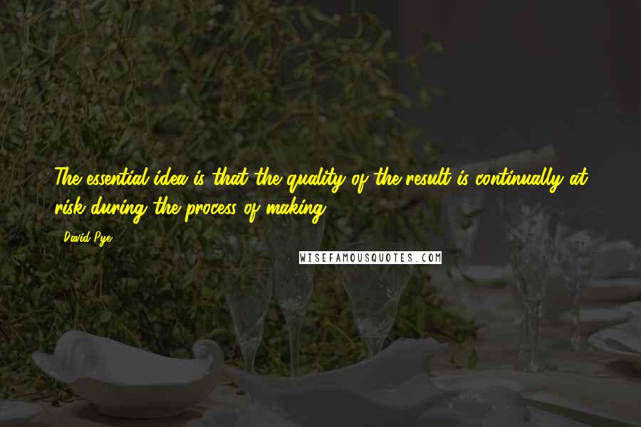 David Pye Quotes: The essential idea is that the quality of the result is continually at risk during the process of making.