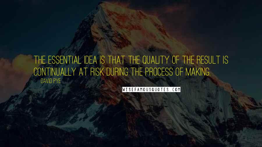 David Pye Quotes: The essential idea is that the quality of the result is continually at risk during the process of making.