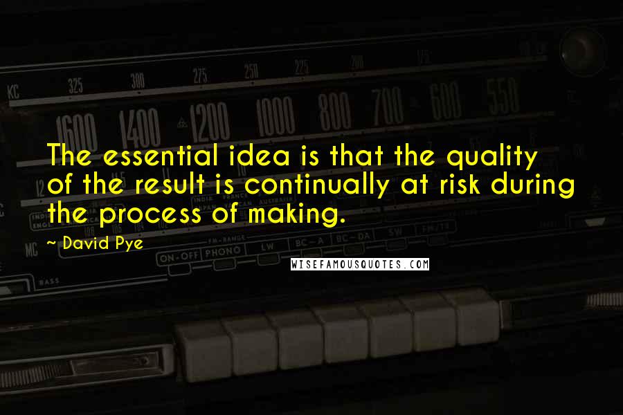 David Pye Quotes: The essential idea is that the quality of the result is continually at risk during the process of making.