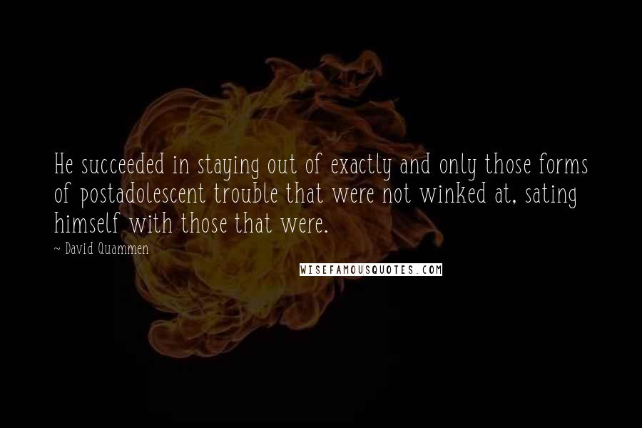 David Quammen Quotes: He succeeded in staying out of exactly and only those forms of postadolescent trouble that were not winked at, sating himself with those that were.