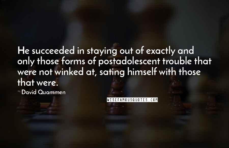 David Quammen Quotes: He succeeded in staying out of exactly and only those forms of postadolescent trouble that were not winked at, sating himself with those that were.