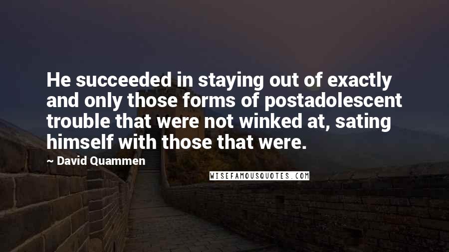 David Quammen Quotes: He succeeded in staying out of exactly and only those forms of postadolescent trouble that were not winked at, sating himself with those that were.
