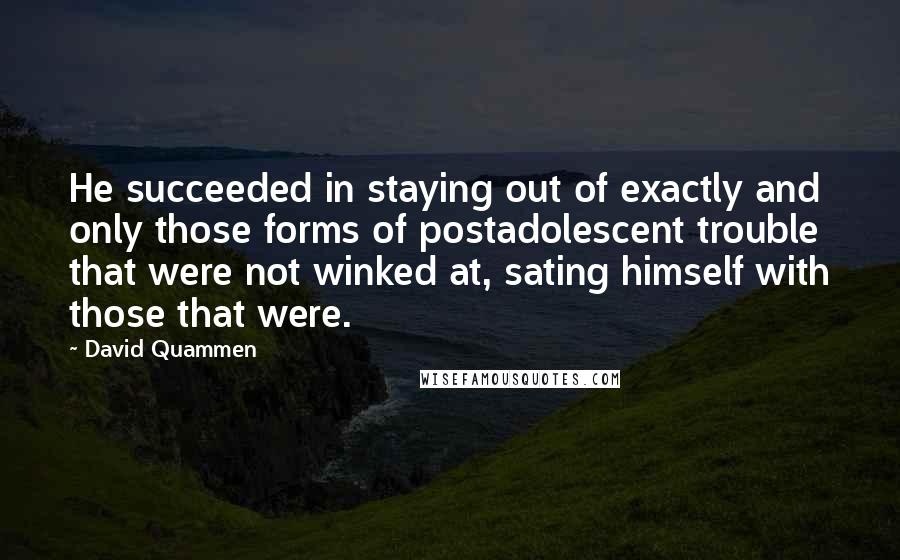 David Quammen Quotes: He succeeded in staying out of exactly and only those forms of postadolescent trouble that were not winked at, sating himself with those that were.