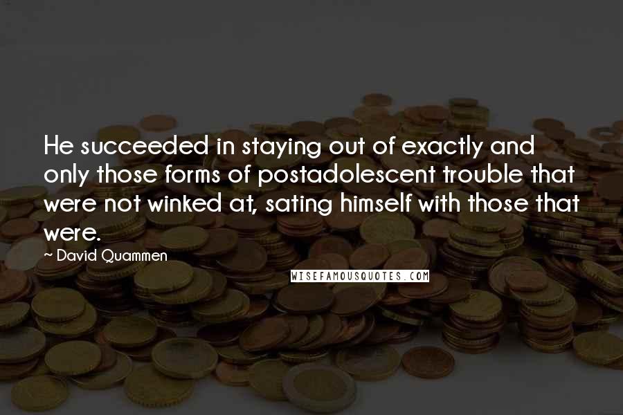 David Quammen Quotes: He succeeded in staying out of exactly and only those forms of postadolescent trouble that were not winked at, sating himself with those that were.