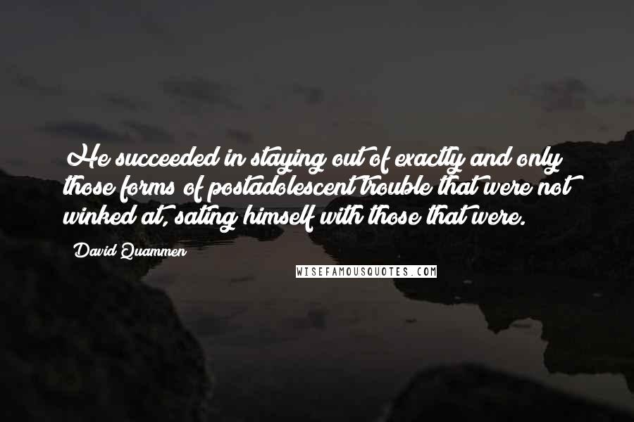 David Quammen Quotes: He succeeded in staying out of exactly and only those forms of postadolescent trouble that were not winked at, sating himself with those that were.