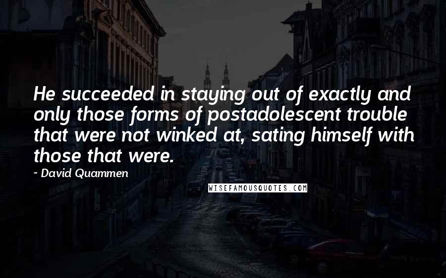 David Quammen Quotes: He succeeded in staying out of exactly and only those forms of postadolescent trouble that were not winked at, sating himself with those that were.