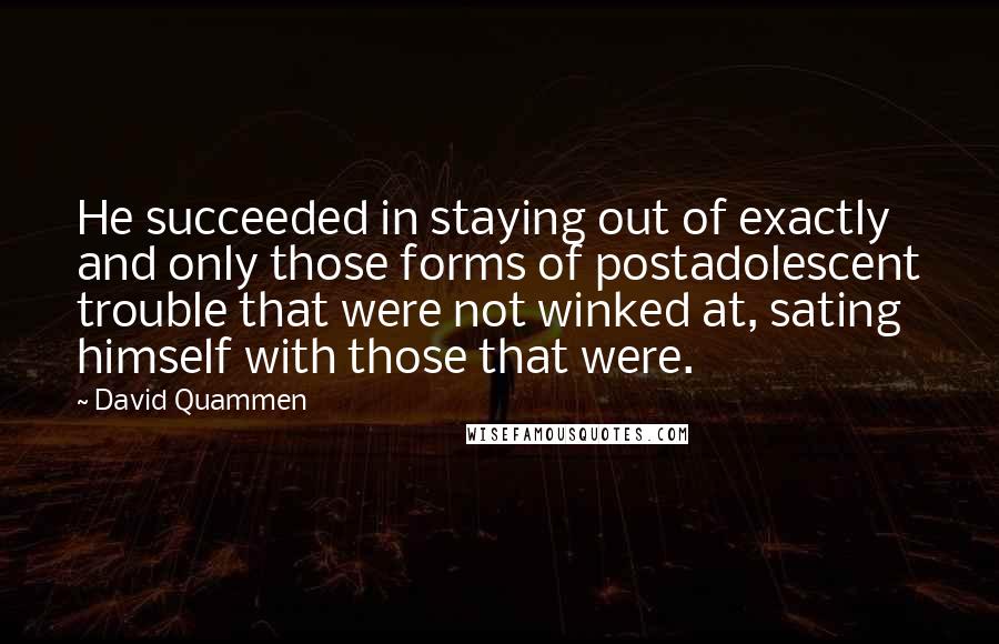 David Quammen Quotes: He succeeded in staying out of exactly and only those forms of postadolescent trouble that were not winked at, sating himself with those that were.