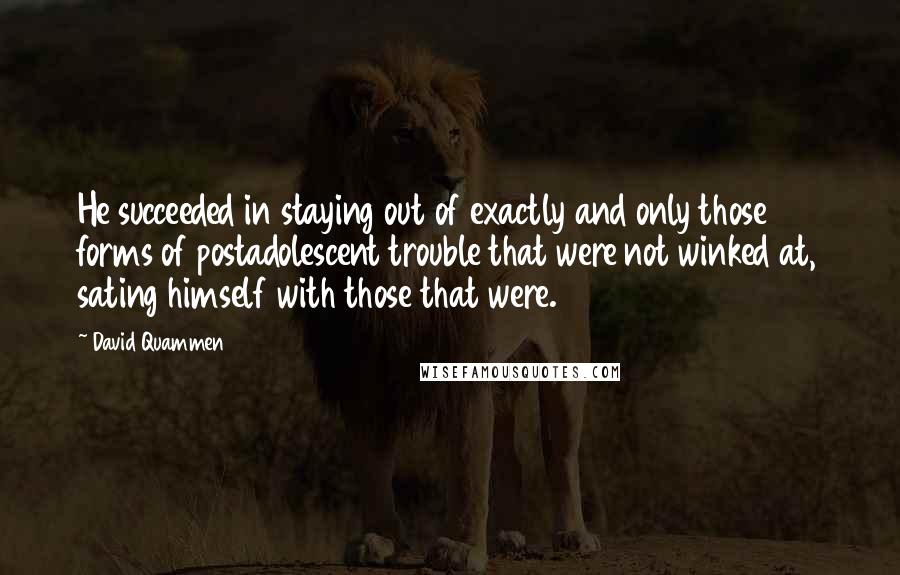 David Quammen Quotes: He succeeded in staying out of exactly and only those forms of postadolescent trouble that were not winked at, sating himself with those that were.