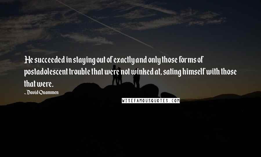 David Quammen Quotes: He succeeded in staying out of exactly and only those forms of postadolescent trouble that were not winked at, sating himself with those that were.