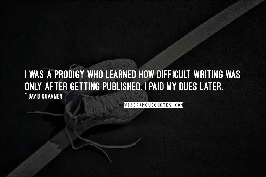 David Quammen Quotes: I was a prodigy who learned how difficult writing was only after getting published. I paid my dues later.