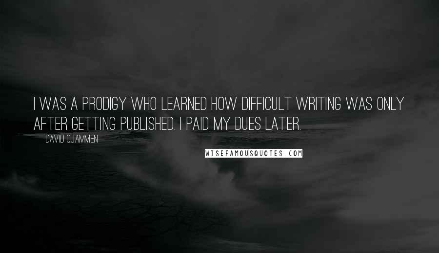 David Quammen Quotes: I was a prodigy who learned how difficult writing was only after getting published. I paid my dues later.