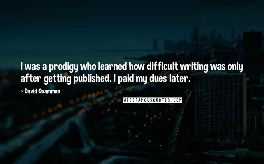 David Quammen Quotes: I was a prodigy who learned how difficult writing was only after getting published. I paid my dues later.