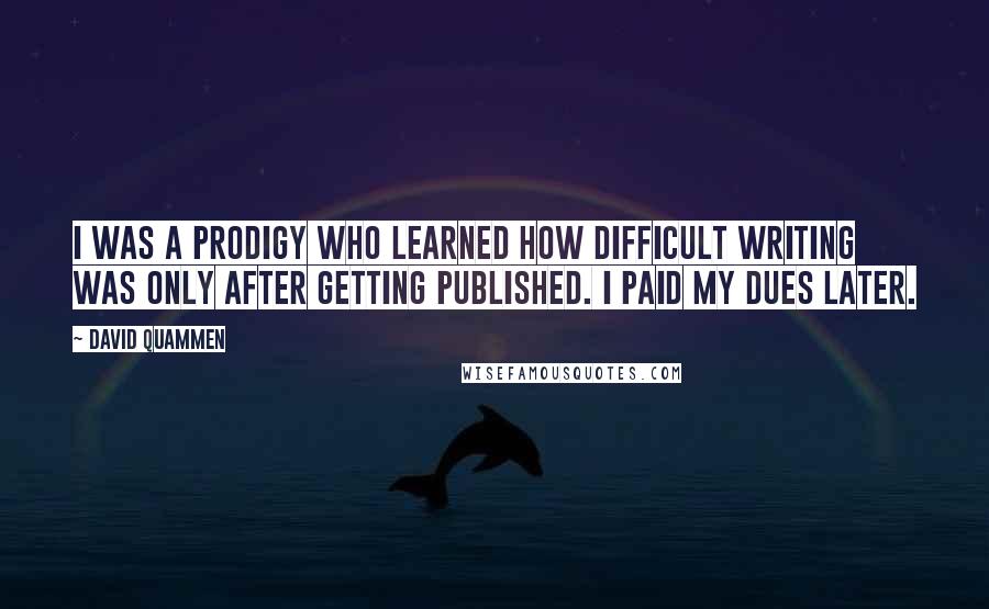 David Quammen Quotes: I was a prodigy who learned how difficult writing was only after getting published. I paid my dues later.