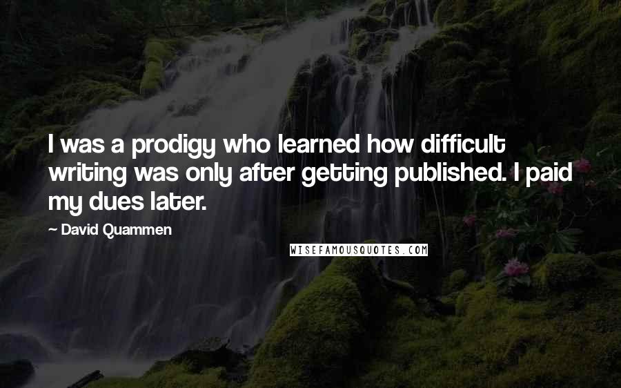 David Quammen Quotes: I was a prodigy who learned how difficult writing was only after getting published. I paid my dues later.