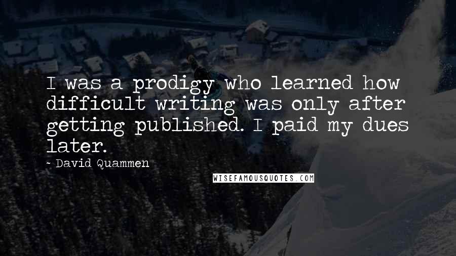 David Quammen Quotes: I was a prodigy who learned how difficult writing was only after getting published. I paid my dues later.
