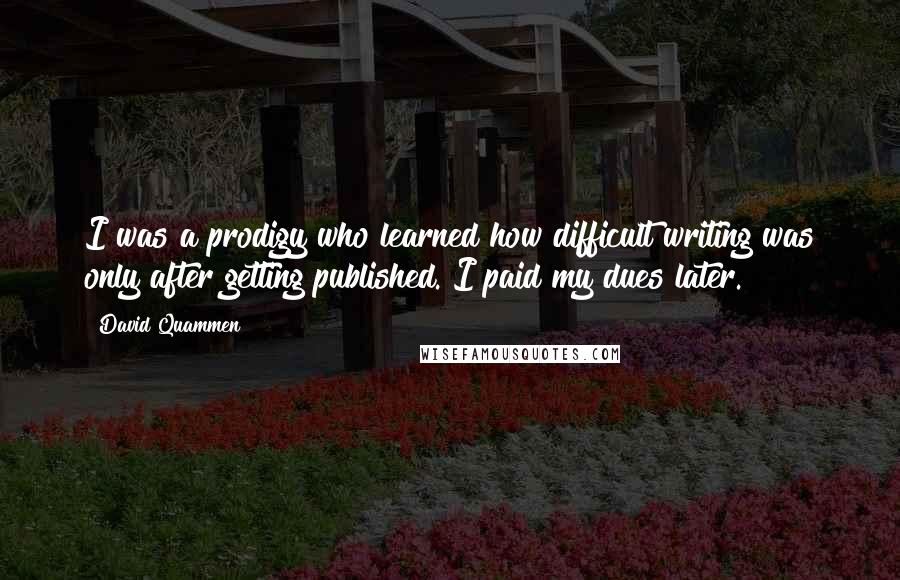 David Quammen Quotes: I was a prodigy who learned how difficult writing was only after getting published. I paid my dues later.