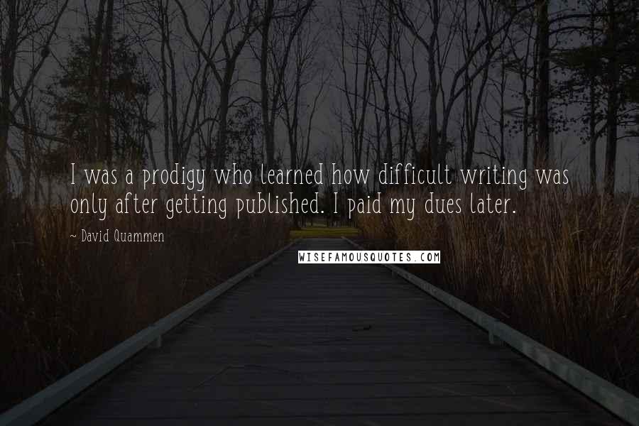 David Quammen Quotes: I was a prodigy who learned how difficult writing was only after getting published. I paid my dues later.