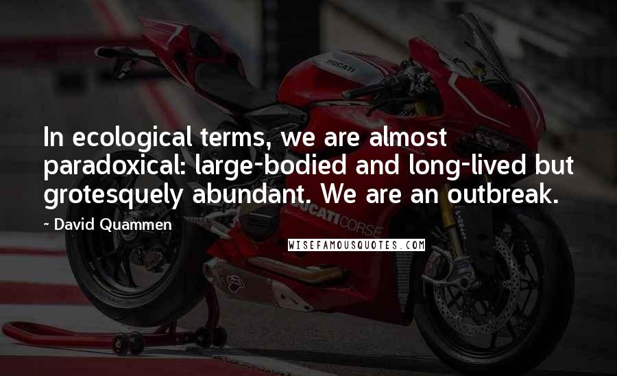 David Quammen Quotes: In ecological terms, we are almost paradoxical: large-bodied and long-lived but grotesquely abundant. We are an outbreak.