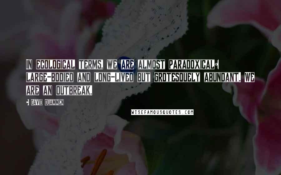 David Quammen Quotes: In ecological terms, we are almost paradoxical: large-bodied and long-lived but grotesquely abundant. We are an outbreak.