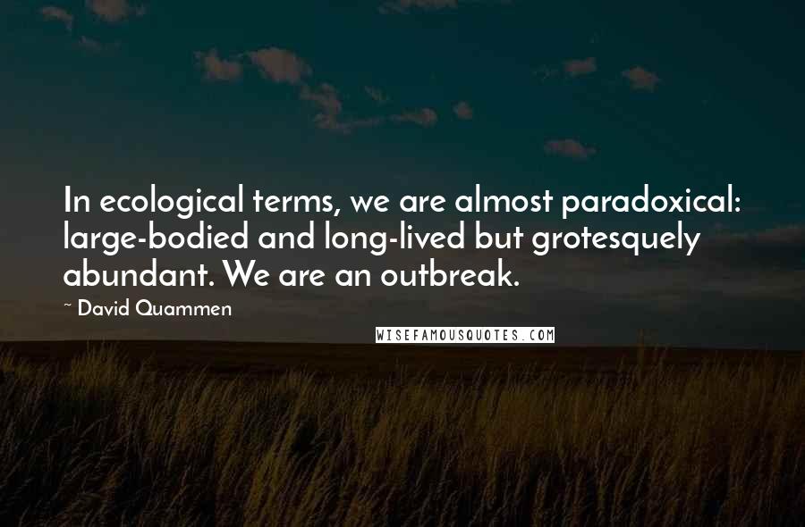 David Quammen Quotes: In ecological terms, we are almost paradoxical: large-bodied and long-lived but grotesquely abundant. We are an outbreak.