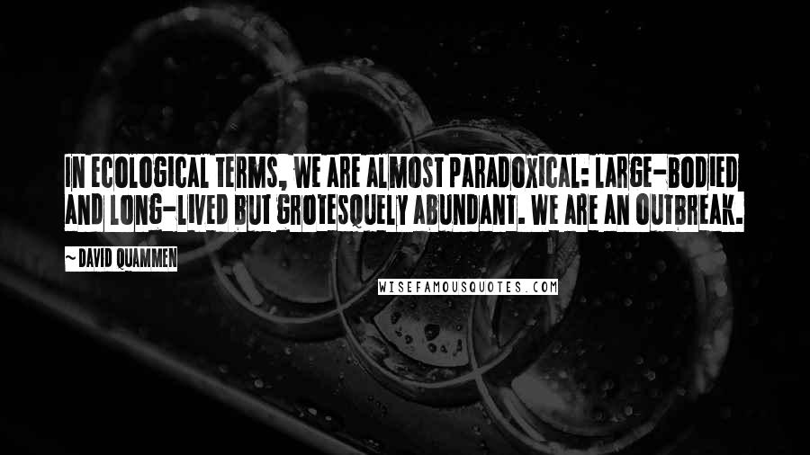 David Quammen Quotes: In ecological terms, we are almost paradoxical: large-bodied and long-lived but grotesquely abundant. We are an outbreak.