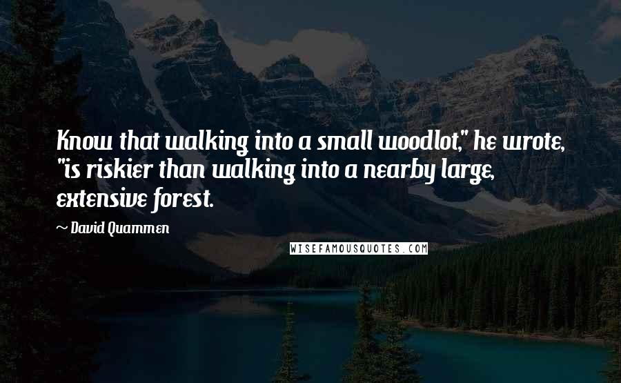 David Quammen Quotes: Know that walking into a small woodlot," he wrote, "is riskier than walking into a nearby large, extensive forest.